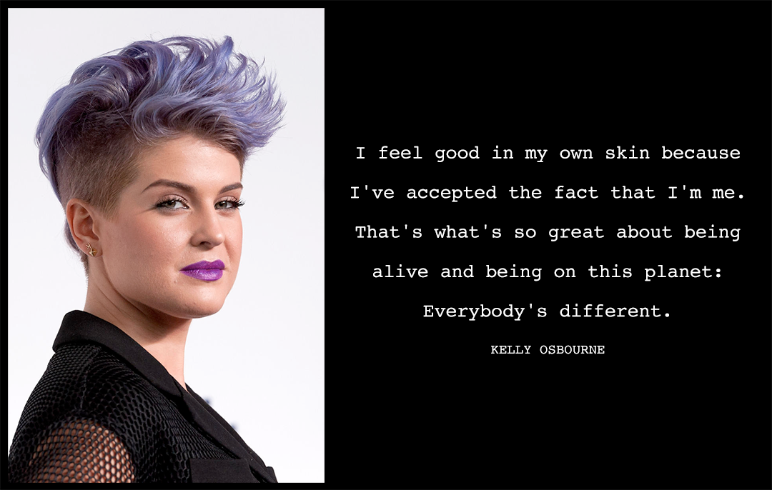 How To Show Your Body Love: "I feel good in my own skin because I've accepted the fact that I'm me. That's what's so great about being alive and being on this planet: Everybody's different." Kelly Osbourne