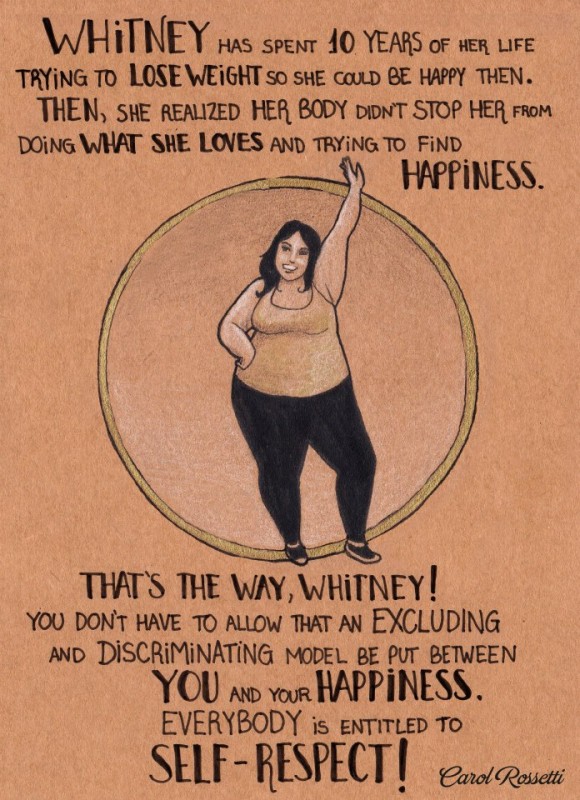 Whitney has spent 10 years of her life trying to lose weight so she could be happy then. Then, she realized her body didn't stop her from doing what she loves and trying to find happiness. That's the way, Whitney! You don't have to allow that an excluding and discriminating model be put between you and your happiness. Everybody is entitled to self-respect! Carol Rossetti