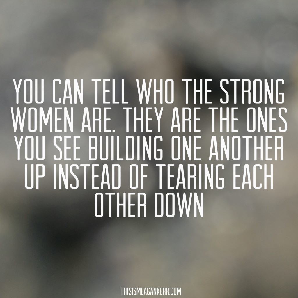 You can tell who the strong women are. They are the ones you see building one another up instead of tearing each other down.