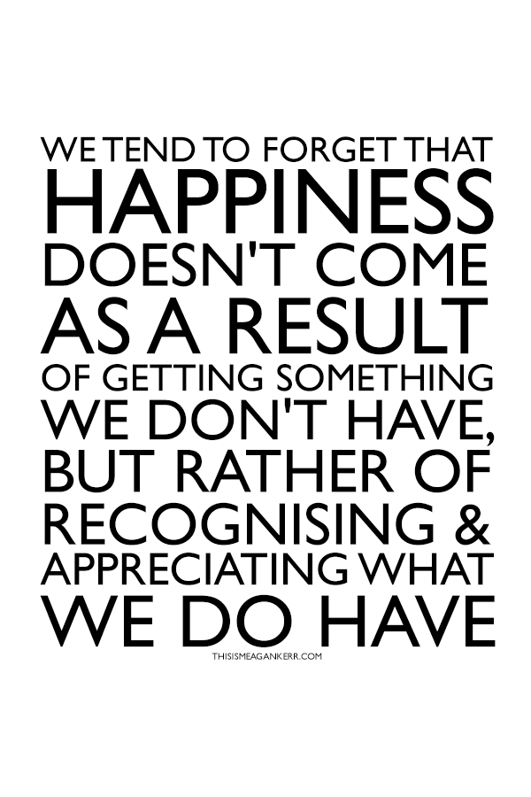 we tend to forget that happiness doesn't come as a result of getting something we don't have, but rather of recognising and appreciating what we do have