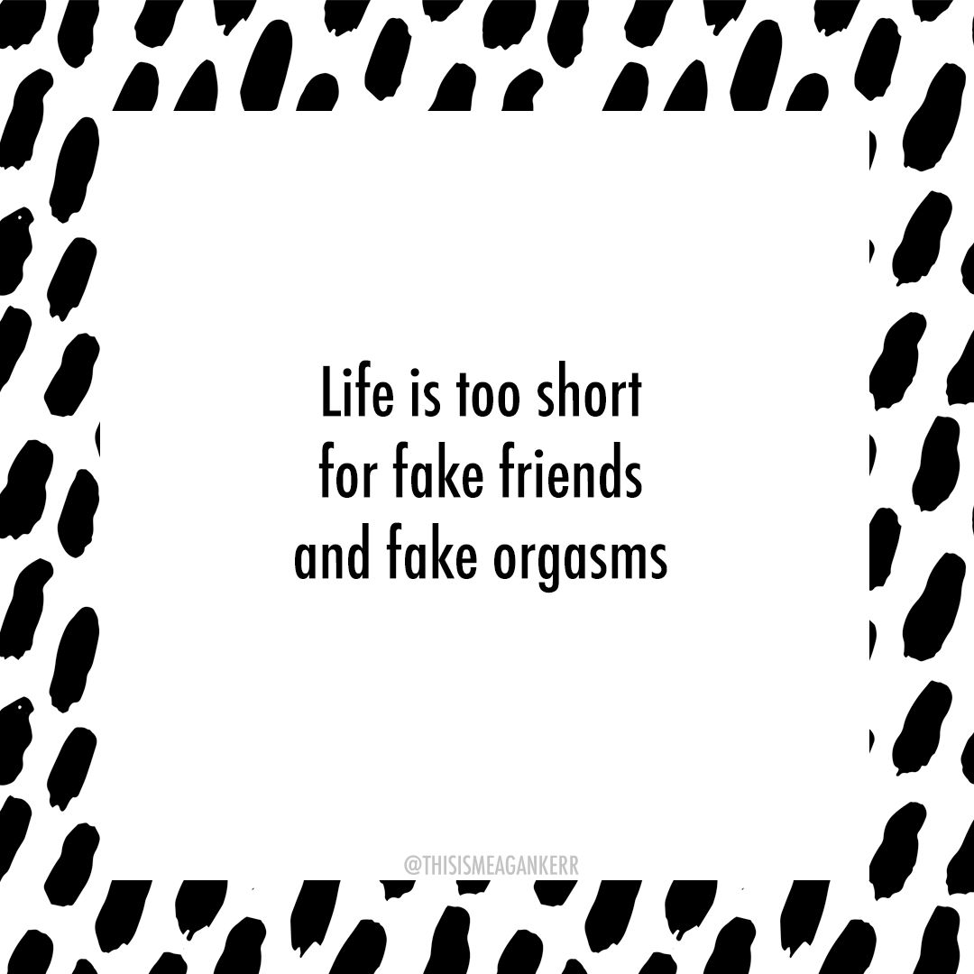 Life is too short for fake friends and fake orgasms