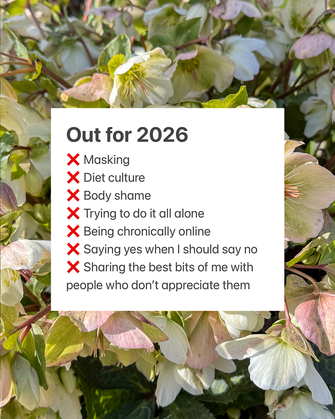 A list of Meagan's outs for 2026, set against a background of hellebore flowers: Masking Diet culture Body shame Trying to do it all alone Being chronically online Saying yes when I should say no Sharing the best bits of me with people who don&rsquo;t appreciate them